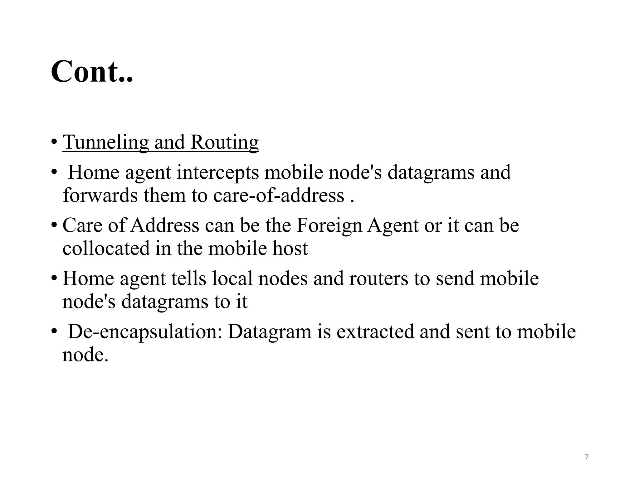 Cont..
• Tunneling and Routing
• Home agent intercepts mobile node's datagrams and
forwards them to care‐of‐address .
• Care of Address can be the Foreign Agent or it can be
collocated in the mobile host
• Home agent tells local nodes and routers to send mobile
node's datagrams to it
• De‐encapsulation: Datagram is extracted and sent to mobile
node.
7
 