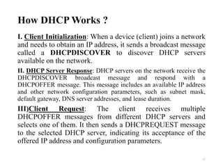 How DHCP Works ?
I. Client Initialization: When a device (client) joins a network
and needs to obtain an IP address, it sends a broadcast message
called a DHCPDISCOVER to discover DHCP servers
available on the network.
II. DHCP Server Response: DHCP servers on the network receive the
DHCPDISCOVER broadcast message and respond with a
DHCPOFFER message. This message includes an available IP address
and other network configuration parameters, such as subnet mask,
default gateway, DNS server addresses, and lease duration.
III)Client Request: The client receives multiple
DHCPOFFER messages from different DHCP servers and
selects one of them. It then sends a DHCPREQUEST message
to the selected DHCP server, indicating its acceptance of the
offered IP address and configuration parameters.
17
 