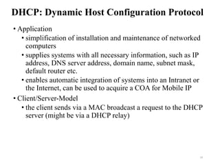DHCP: Dynamic Host Configuration Protocol
• Application
• simplification of installation and maintenance of networked
computers
• supplies systems with all necessary information, such as IP
address, DNS server address, domain name, subnet mask,
default router etc.
• enables automatic integration of systems into an Intranet or
the Internet, can be used to acquire a COA for Mobile IP
• Client/Server-Model
• the client sends via a MAC broadcast a request to the DHCP
server (might be via a DHCP relay)
19
 