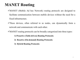 MANET Routing
MANET (Mobile Ad hoc Network) routing protocols are designed to
facilitate communication between mobile devices without the need for a
fixed infrastructure.
These devices, often referred to as nodes, can dynamically form a
network and communicate with each other.
MANET routing protocols can be broadly categorized into three types:
1) Proactive (Table-driven) Routing Protocols:
2) Reactive (On-demand) Routing Protocols:
3) Hybrid Routing Protocols:
27
 