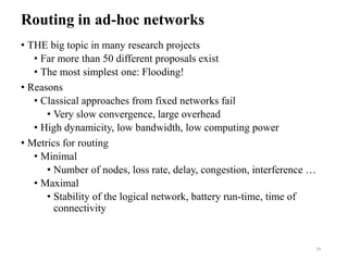 Routing in ad-hoc networks
• THE big topic in many research projects
• Far more than 50 different proposals exist
• The most simplest one: Flooding!
• Reasons
• Classical approaches from fixed networks fail
• Very slow convergence, large overhead
• High dynamicity, low bandwidth, low computing power
• Metrics for routing
• Minimal
• Number of nodes, loss rate, delay, congestion, interference …
• Maximal
• Stability of the logical network, battery run-time, time of
connectivity
29
 