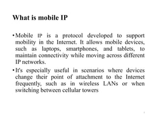 What is mobile IP
•Mobile IP is a protocol developed to support
mobility in the Internet. It allows mobile devices,
such as laptops, smartphones, and tablets, to
maintain connectivity while moving across different
IP networks.
•It's especially useful in scenarios where devices
change their point of attachment to the Internet
frequently, such as in wireless LANs or when
switching between cellular towers
3
 