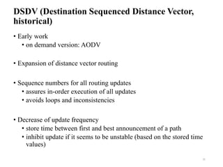 DSDV (Destination Sequenced Distance Vector,
historical)
• Early work
• on demand version: AODV
• Expansion of distance vector routing
• Sequence numbers for all routing updates
• assures in-order execution of all updates
• avoids loops and inconsistencies
• Decrease of update frequency
• store time between first and best announcement of a path
• inhibit update if it seems to be unstable (based on the stored time
values)
31
 