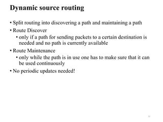 Dynamic source routing
• Split routing into discovering a path and maintaining a path
• Route Discover
• only if a path for sending packets to a certain destination is
needed and no path is currently available
• Route Maintenance
• only while the path is in use one has to make sure that it can
be used continuously
• No periodic updates needed!
32
 