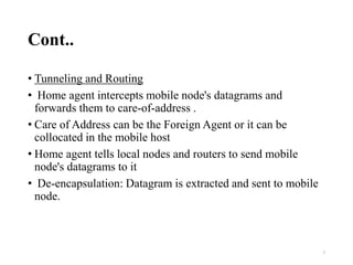 Cont..
• Tunneling and Routing
• Home agent intercepts mobile node's datagrams and
forwards them to care‐of‐address .
• Care of Address can be the Foreign Agent or it can be
collocated in the mobile host
• Home agent tells local nodes and routers to send mobile
node's datagrams to it
• De‐encapsulation: Datagram is extracted and sent to mobile
node.
7
 