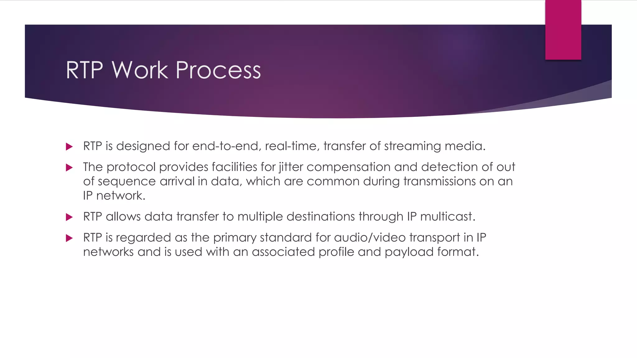 RTP Work Process
 RTP is designed for end-to-end, real-time, transfer of streaming media.
 The protocol provides facilities for jitter compensation and detection of out
of sequence arrival in data, which are common during transmissions on an
IP network.
 RTP allows data transfer to multiple destinations through IP multicast.
 RTP is regarded as the primary standard for audio/video transport in IP
networks and is used with an associated profile and payload format.
 