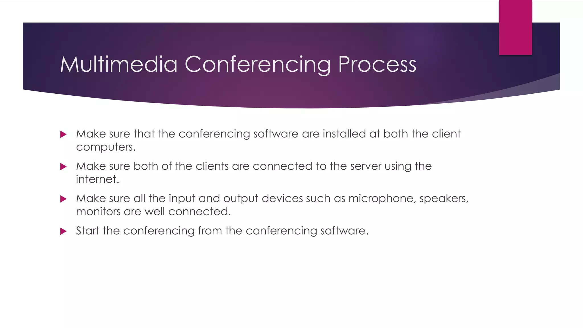 Multimedia Conferencing Process
 Make sure that the conferencing software are installed at both the client
computers.
 Make sure both of the clients are connected to the server using the
internet.
 Make sure all the input and output devices such as microphone, speakers,
monitors are well connected.
 Start the conferencing from the conferencing software.
 
