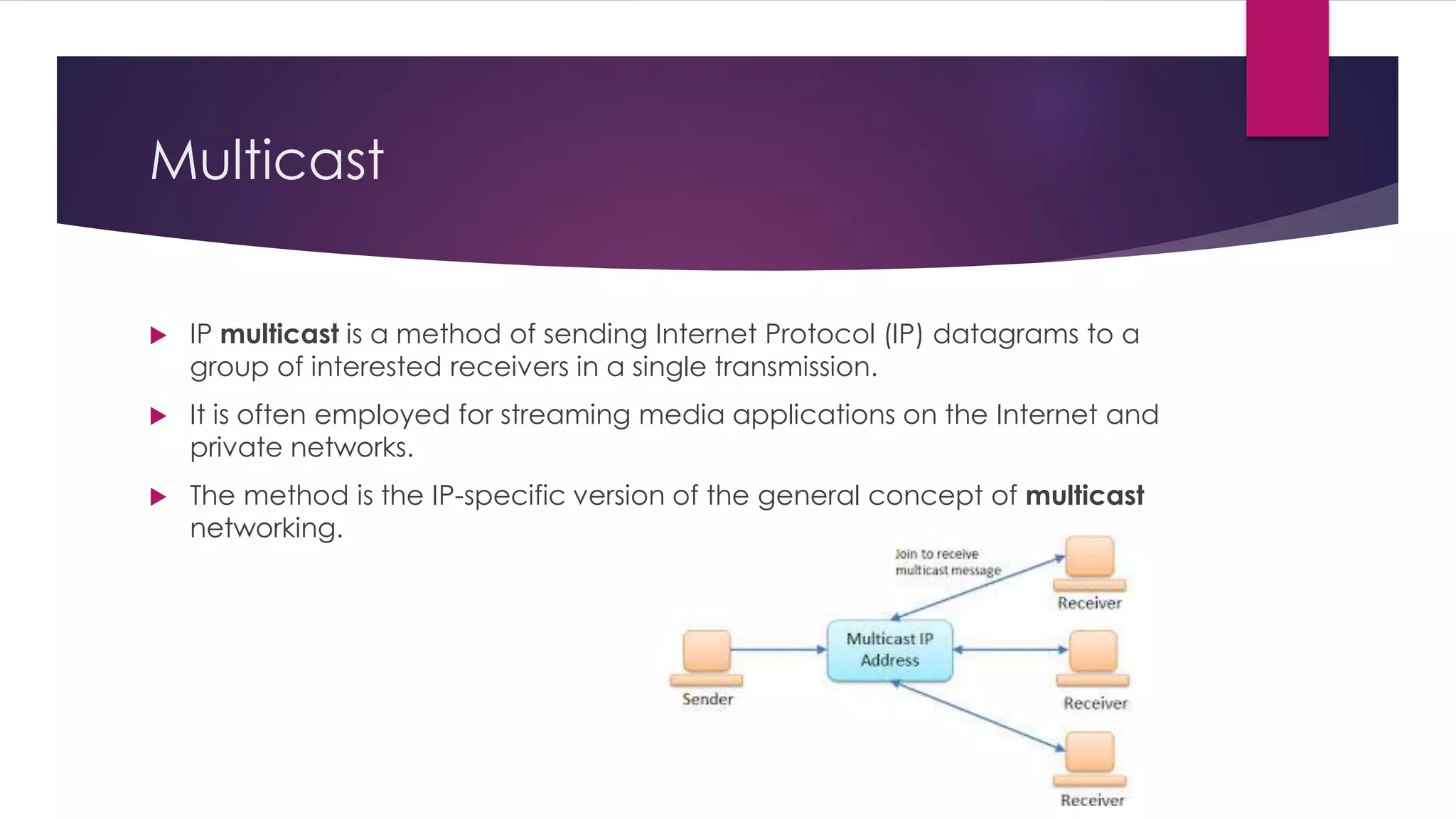 Multicast
 IP multicast is a method of sending Internet Protocol (IP) datagrams to a
group of interested receivers in a single transmission.
 It is often employed for streaming media applications on the Internet and
private networks.
 The method is the IP-specific version of the general concept of multicast
networking.
 