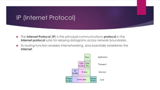 IP (Internet Protocol)
 The Internet Protocol (IP) is the principal communications protocol in the
Internet protocol suite for relaying datagrams across network boundaries.
 Its routing function enables internetworking, and essentially establishes the
Internet.
 