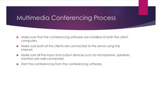 Multimedia Conferencing Process
 Make sure that the conferencing software are installed at both the client
computers.
 Make sure both of the clients are connected to the server using the
internet.
 Make sure all the input and output devices such as microphone, speakers,
monitors are well connected.
 Start the conferencing from the conferencing software.
 