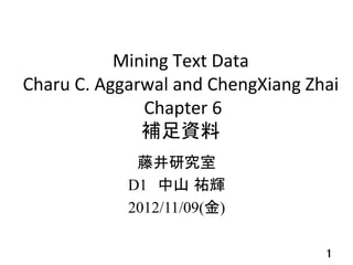  
                 Mining	
  Text	
  Data	
  	
  
Charu	
  C.	
  Aggarwal	
  and	
  ChengXiang	
  Zhai	
  
                    	
  Chapter	
  6	
  
                      補足資料	
  
                          	
                   藤井研究室	
  
                  D1　中山 祐輝	
  
                  2012/11/09(金)

                          	
                         1	
 