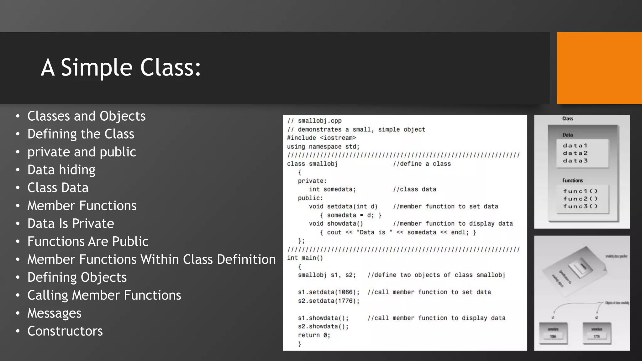A Simple Class:
• Classes and Objects
• Defining the Class
• private and public
• Data hiding
• Class Data
• Member Functions
• Data Is Private
• Functions Are Public
• Member Functions Within Class Definition
• Defining Objects
• Calling Member Functions
• Messages
• Constructors