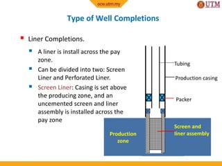 Type of Well Completions
Production casing
Screen and
liner assembly
 Liner Completions.
 A liner is install across the pay
zone.
 Can be divided into two: Screen
Liner and Perforated Liner.
 Screen Liner: Casing is set above
the producing zone, and an
uncemented screen and liner
assembly is installed across the
pay zone
Tubing
Packer
Production
zone
 