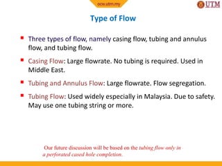 Type of Flow
 Three types of flow, namely casing flow, tubing and annulus
flow, and tubing flow.
 Casing Flow: Large flowrate. No tubing is required. Used in
Middle East.
 Tubing and Annulus Flow: Large flowrate. Flow segregation.
 Tubing Flow: Used widely especially in Malaysia. Due to safety.
May use one tubing string or more.
Our future discussion will be based on the tubing flow only in
a perforated cased hole completion.
 