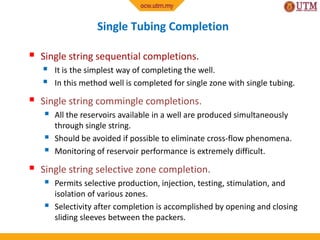 Single Tubing Completion
 Single string sequential completions.
 It is the simplest way of completing the well.
 In this method well is completed for single zone with single tubing.
 Single string commingle completions.
 All the reservoirs available in a well are produced simultaneously
through single string.
 Should be avoided if possible to eliminate cross-flow phenomena.
 Monitoring of reservoir performance is extremely difficult.
 Single string selective zone completion.
 Permits selective production, injection, testing, stimulation, and
isolation of various zones.
 Selectivity after completion is accomplished by opening and closing
sliding sleeves between the packers.
 