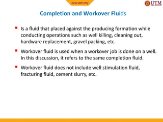 Completion and Workover Fluids
 Is a fluid that placed against the producing formation while
conducting operations such as well killing, cleaning out,
hardware replacement, gravel packing, etc.
 Workover fluid is used when a workover job is done on a well.
In this discussion, it refers to the same completion fluid.
 Workover fluid does not include well stimulation fluid,
fracturing fluid, cement slurry, etc.
 