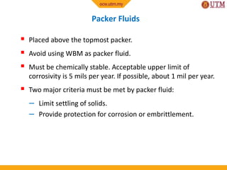 Packer Fluids
 Placed above the topmost packer.
 Avoid using WBM as packer fluid.
 Must be chemically stable. Acceptable upper limit of
corrosivity is 5 mils per year. If possible, about 1 mil per year.
 Two major criteria must be met by packer fluid:
– Limit settling of solids.
– Provide protection for corrosion or embrittlement.
 