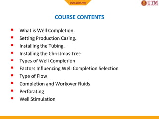COURSE CONTENTS
 What is Well Completion.
 Setting Production Casing.
 Installing the Tubing.
 Installing the Christmas Tree
 Types of Well Completion
 Factors Influencing Well Completion Selection
 Type of Flow
 Completion and Workover Fluids
 Perforating
 Well Stimulation
 