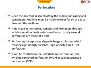 Perforation
 Since the pay zone is sealed off by the production casing and
cement, perforations must be made in order for oil or gas to
flow into the wellbore.
 Hole made in the casing, cement, and formation, through
which formation fluids enter a wellbore. Usually several
perforation are made at a time.
 Perforating incorporates shaped-charge explosives which
creating a jet of high-pressure, high-velocity liquid – jet
perforation.
 It can be overbalance or underbalance perforation, and
wireline conveyed perforation (WCP) or tubing conveyed
perforation (TCP).
 