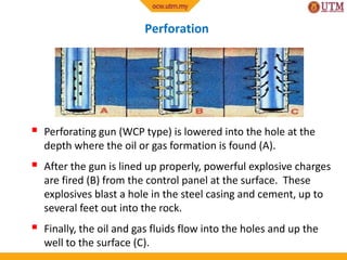 Perforation
 Perforating gun (WCP type) is lowered into the hole at the
depth where the oil or gas formation is found (A).
 After the gun is lined up properly, powerful explosive charges
are fired (B) from the control panel at the surface. These
explosives blast a hole in the steel casing and cement, up to
several feet out into the rock.
 Finally, the oil and gas fluids flow into the holes and up the
well to the surface (C).
 