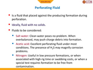 Perforating Fluid
 Is a fluid that placed against the producing formation during
perforation.
 Ideally, fluid with no solids.
 Fluids to be considered:
 Salt water: Clean water poses no problem. When
overbalanced, may push charge debris into formation.
 Acetic acid: Excellent perforating fluid under most
conditions. The presence of H2S may magnify corrosion
problems.
 Nitrogen: Useful in low pressure formations, or when
associated with high rig time or swabbing costs, or when a
special test requires formation to be free from
contamination.
 