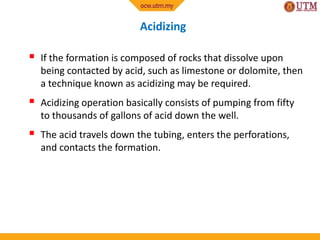Acidizing
 If the formation is composed of rocks that dissolve upon
being contacted by acid, such as limestone or dolomite, then
a technique known as acidizing may be required.
 Acidizing operation basically consists of pumping from fifty
to thousands of gallons of acid down the well.
 The acid travels down the tubing, enters the perforations,
and contacts the formation.
 