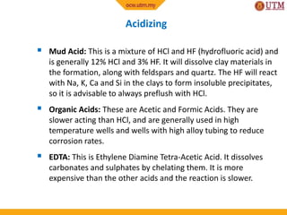 Acidizing
 Mud Acid: This is a mixture of HCl and HF (hydrofluoric acid) and
is generally 12% HCl and 3% HF. It will dissolve clay materials in
the formation, along with feldspars and quartz. The HF will react
with Na, K, Ca and Si in the clays to form insoluble precipitates,
so it is advisable to always preflush with HCl.
 Organic Acids: These are Acetic and Formic Acids. They are
slower acting than HCl, and are generally used in high
temperature wells and wells with high alloy tubing to reduce
corrosion rates.
 EDTA: This is Ethylene Diamine Tetra-Acetic Acid. It dissolves
carbonates and sulphates by chelating them. It is more
expensive than the other acids and the reaction is slower.
 