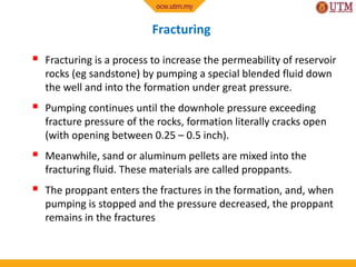Fracturing
 Fracturing is a process to increase the permeability of reservoir
rocks (eg sandstone) by pumping a special blended fluid down
the well and into the formation under great pressure.
 Pumping continues until the downhole pressure exceeding
fracture pressure of the rocks, formation literally cracks open
(with opening between 0.25 – 0.5 inch).
 Meanwhile, sand or aluminum pellets are mixed into the
fracturing fluid. These materials are called proppants.
 The proppant enters the fractures in the formation, and, when
pumping is stopped and the pressure decreased, the proppant
remains in the fractures
 