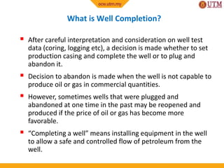 What is Well Completion?
 After careful interpretation and consideration on well test
data (coring, logging etc), a decision is made whether to set
production casing and complete the well or to plug and
abandon it.
 Decision to abandon is made when the well is not capable to
produce oil or gas in commercial quantities.
 However, sometimes wells that were plugged and
abandoned at one time in the past may be reopened and
produced if the price of oil or gas has become more
favorable.
 “Completing a well” means installing equipment in the well
to allow a safe and controlled flow of petroleum from the
well.
 
