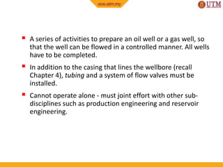 A series of activities to prepare an oil well or a gas well, so
that the well can be flowed in a controlled manner. All wells
have to be completed.
 In addition to the casing that lines the wellbore (recall
Chapter 4), tubing and a system of flow valves must be
installed.
 Cannot operate alone - must joint effort with other sub-
disciplines such as production engineering and reservoir
engineering.
 