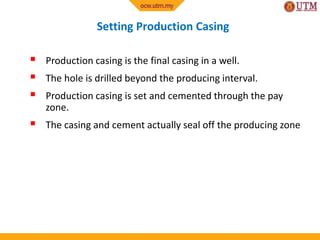 Setting Production Casing
 Production casing is the final casing in a well.
 The hole is drilled beyond the producing interval.
 Production casing is set and cemented through the pay
zone.
 The casing and cement actually seal off the producing zone
 