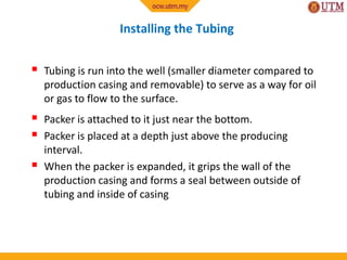 Installing the Tubing
 Tubing is run into the well (smaller diameter compared to
production casing and removable) to serve as a way for oil
or gas to flow to the surface.
 Packer is attached to it just near the bottom.
 Packer is placed at a depth just above the producing
interval.
 When the packer is expanded, it grips the wall of the
production casing and forms a seal between outside of
tubing and inside of casing
 