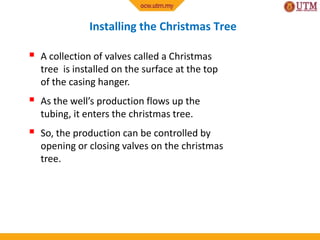 Installing the Christmas Tree
 A collection of valves called a Christmas
tree is installed on the surface at the top
of the casing hanger.
 As the well’s production flows up the
tubing, it enters the christmas tree.
 So, the production can be controlled by
opening or closing valves on the christmas
tree.
 