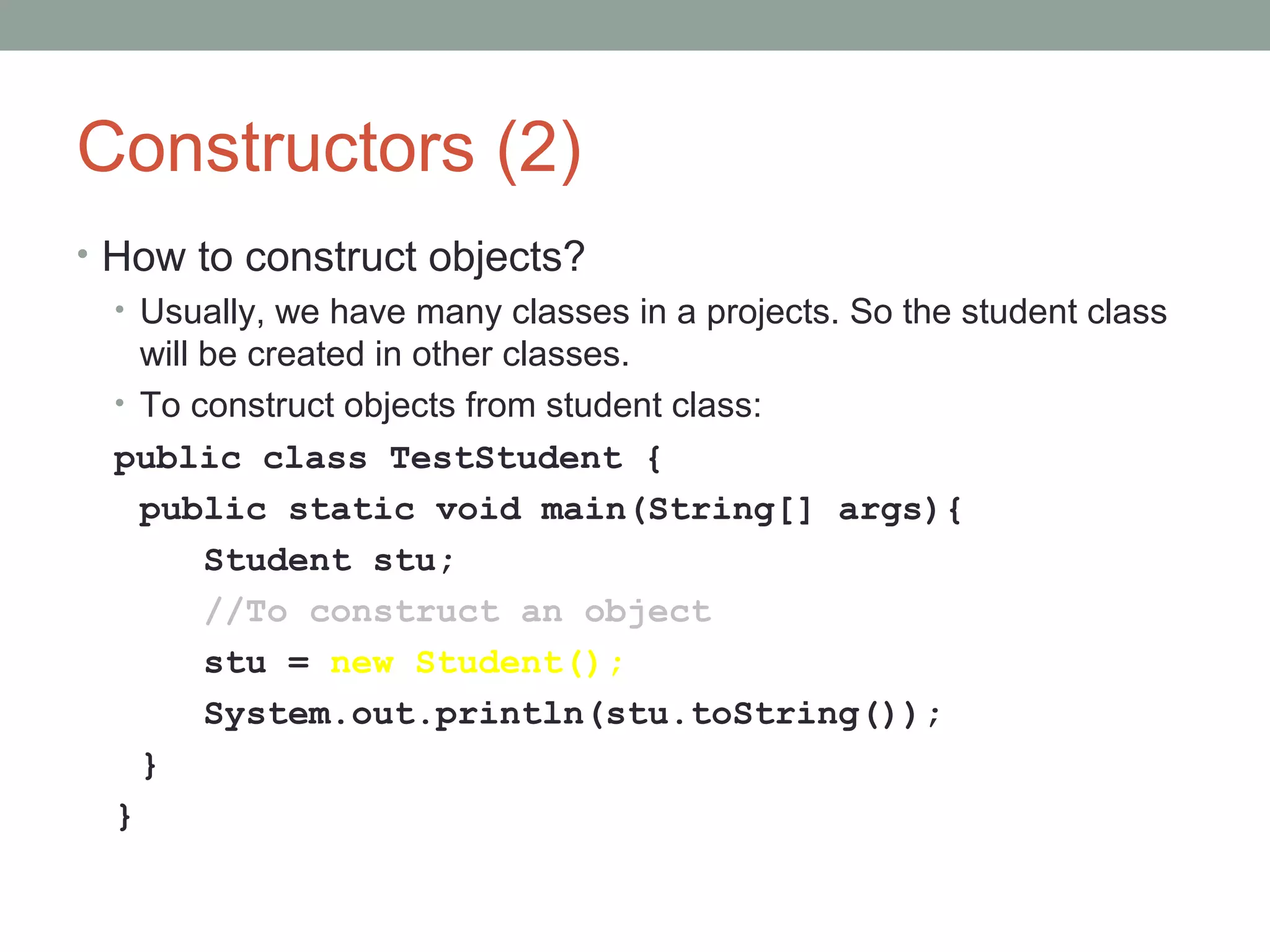Constructors (2)
• How to construct objects?
• Usually, we have many classes in a projects. So the student class
will be created in other classes.
• To construct objects from student class:
public class TestStudent {
public static void main(String[] args){
Student stu;
//To construct an object
stu = new Student();
System.out.println(stu.toString());
}
}
 