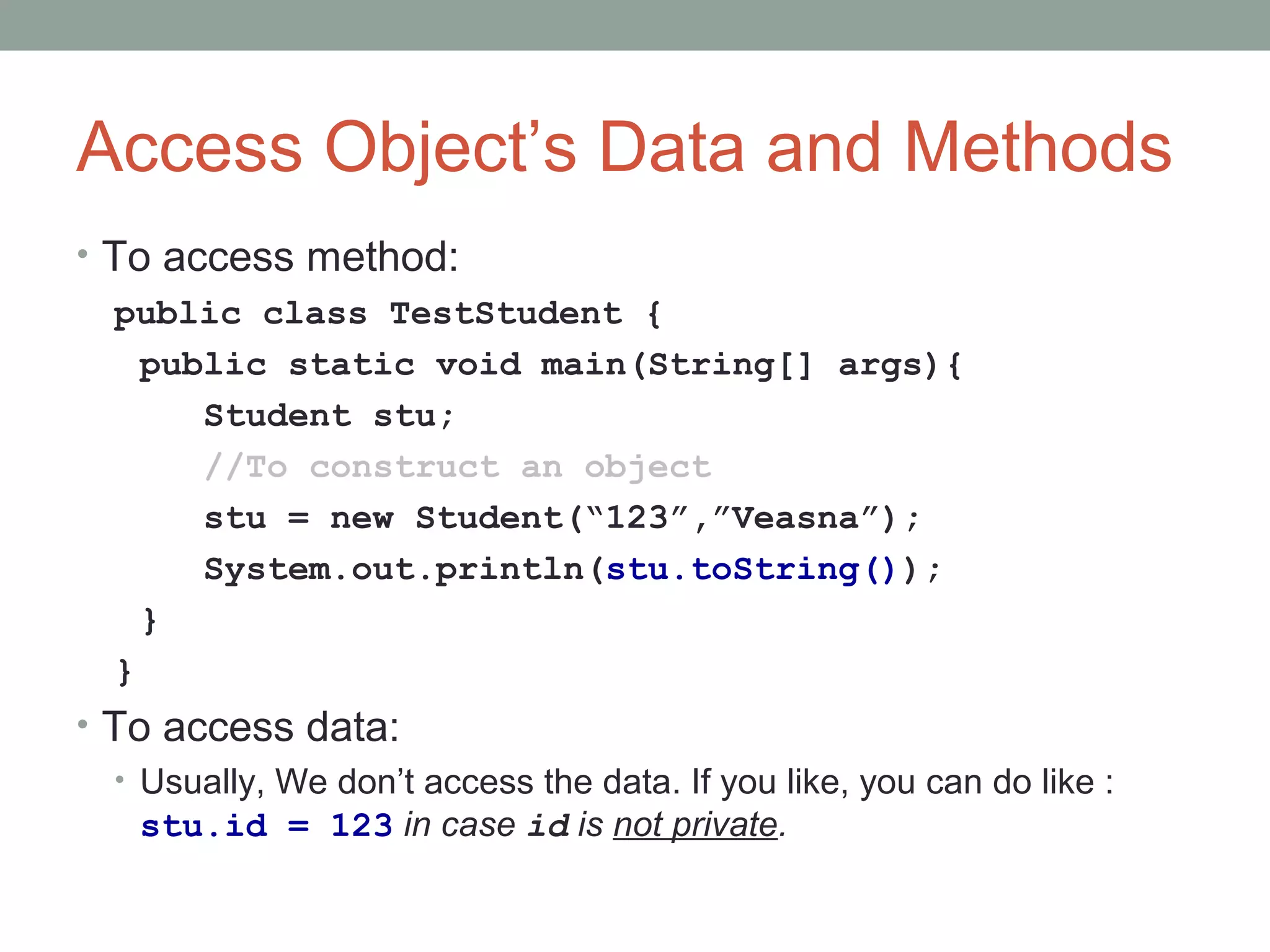 Access Object’s Data and Methods
• To access method:
public class TestStudent {
public static void main(String[] args){
Student stu;
//To construct an object
stu = new Student(“123”,”Veasna”);
System.out.println(stu.toString());
}
}
• To access data:
• Usually, We don’t access the data. If you like, you can do like :
stu.id = 123 in case id is not private.
 