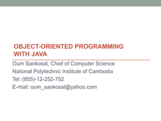OBJECT-ORIENTED PROGRAMMING
WITH JAVA
Oum Saokosal, Chief of Computer Science
National Polytechnic Institute of Cambodia
Tel: (855)-12-252-752
E-mail: oum_saokosal@yahoo.com
 