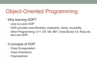 Object-Oriented Programming
• Why learning OOP?
• Java is a pure OOP
• OOP provides more flexibility, modularity, clarity, reusability
• Other Programming: C++, C#, VB .NET, ActionScript 3.0, Ruby etc.
also use OOP.
• 3 concepts of OOP:
• Class Encapsulation
• Class Inheritance
• Polymorphism
 