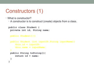Constructors (1)
• What is constructor?
• A constructor is to construct (create) objects from a class.
public class Student {
private int id, String name;
public Student(){}
public Student (int inputID,String inputName){
this.id = inputID;
this.name = inputName;
}
public String toString(){
return id + name;
}
}
 