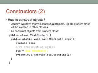 Constructors (2)
• How to construct objects?
• Usually, we have many classes in a projects. So the student class
will be created in other classes.
• To construct objects from student class:
public class TestStudent {
public static void main(String[] args){
Student stu;
//To construct an object
stu = new Student();
System.out.println(stu.toString());
}
}
 