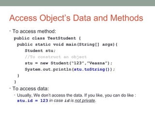 Access Object’s Data and Methods
• To access method:
public class TestStudent {
public static void main(String[] args){
Student stu;
//To construct an object
stu = new Student(“123”,”Veasna”);
System.out.println(stu.toString());
}
}
• To access data:
• Usually, We don’t access the data. If you like, you can do like :
stu.id = 123 in case id is not private.
 