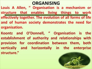 ORGANISING
Louis A Allen, “ Organisation is a mechanism or
structure that enables living things to work
effectively together. The evolution of all forms of life
and of human society demonstrates the need for
organisation.
Koontz and O’Donnell, “ Organisation is the
establishment of authority and relationships with
provision for coordination between them, both
vertically and horizontally in the enterprise
structure.”
 