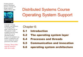 Teaching material 
based on Distributed 
Systems: Concepts and 
Design, Edition 3, 
Addison-Wesley 2001. Distributed Systems Course 
Copyright © George 
Coulouris, Jean Dollimore, 
Tim Kindberg 2001 
email: authors@cdk2.net 
This material is made 
available for private study 
and for direct use by 
individual teachers. 
It may not be included in any 
product or employed in any 
service without the written 
permission of the authors. 
Viewing: These slides 
must be viewed in 
slide show mode. 
Operating System Support 
Chapter 6: 
6.1 Introduction 
6.2 The operating system layer 
6.4 Processes and threads 
6.5 Communication and invocation 
6.6 operating system architecture 
 