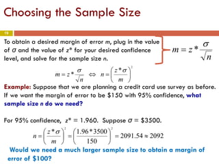 19
To obtain a desired margin of error m, plug in the value
of σ and the value of z* for your desired confidence
level, and solve for the sample size n.
2
*
* 





=⇔=
m
z
n
n
zm
σσ
*
n
zm
σ
=
Example: Suppose that we are planning a credit card use survey as before.
If we want the margin of error to be $150 with 95% confidence, what
sample size n do we need?
For 95% confidence, z* = 1.960. Suppose σ = $3500.
209254.2091
150
3500*96.1*
22
≈=





=





=
m
z
n
σ
Would we need a much larger sample size to obtain a margin of
error of $100?
Choosing the Sample Size
 