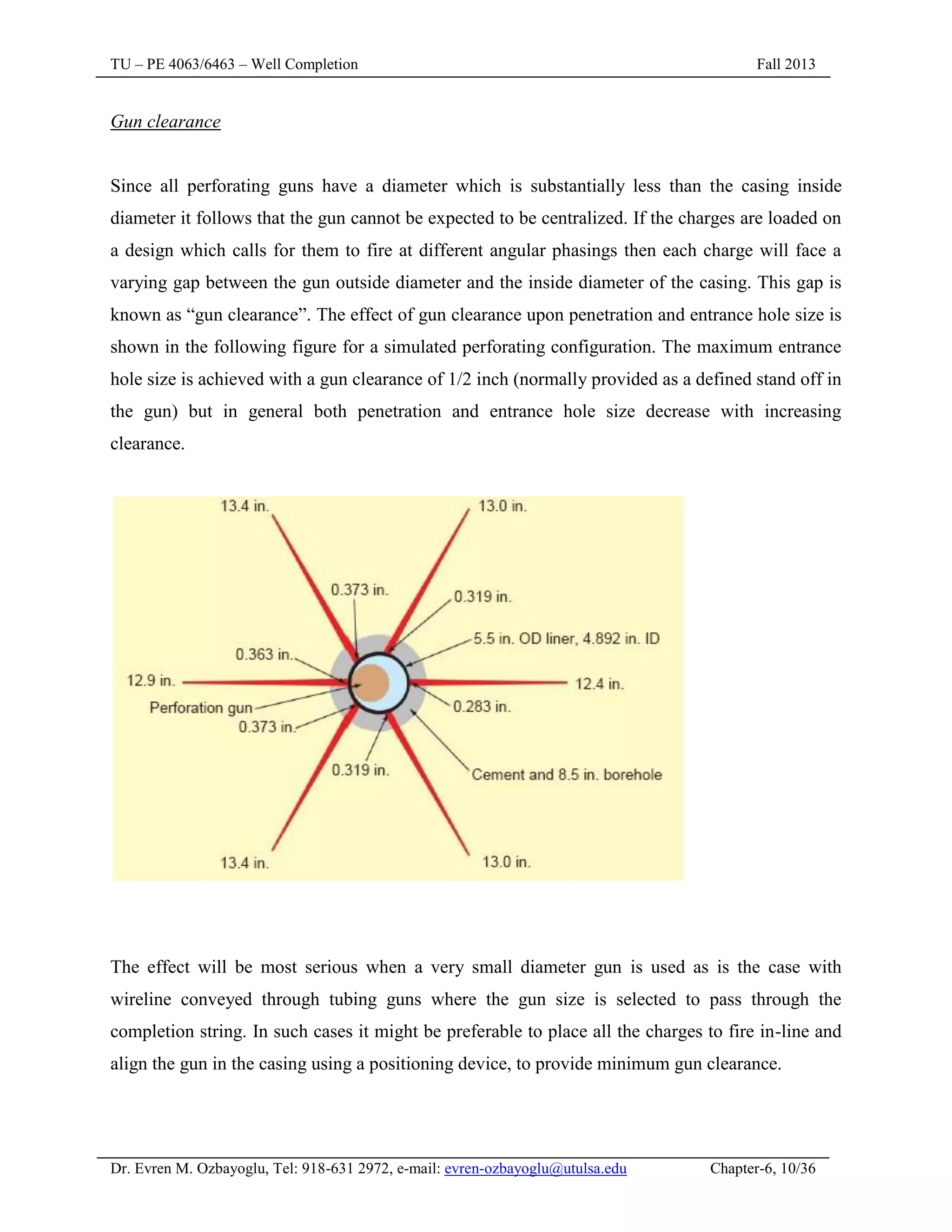 TU – PE 4063/6463 – Well Completion Fall 2013
Dr. Evren M. Ozbayoglu, Tel: 918-631 2972, e-mail: evren-ozbayoglu@utulsa.edu Chapter-6, 10/36
Gun clearance
Since all perforating guns have a diameter which is substantially less than the casing inside
diameter it follows that the gun cannot be expected to be centralized. If the charges are loaded on
a design which calls for them to fire at different angular phasings then each charge will face a
varying gap between the gun outside diameter and the inside diameter of the casing. This gap is
known as “gun clearance”. The effect of gun clearance upon penetration and entrance hole size is
shown in the following figure for a simulated perforating configuration. The maximum entrance
hole size is achieved with a gun clearance of 1/2 inch (normally provided as a defined stand off in
the gun) but in general both penetration and entrance hole size decrease with increasing
clearance.
The effect will be most serious when a very small diameter gun is used as is the case with
wireline conveyed through tubing guns where the gun size is selected to pass through the
completion string. In such cases it might be preferable to place all the charges to fire in-line and
align the gun in the casing using a positioning device, to provide minimum gun clearance.
 