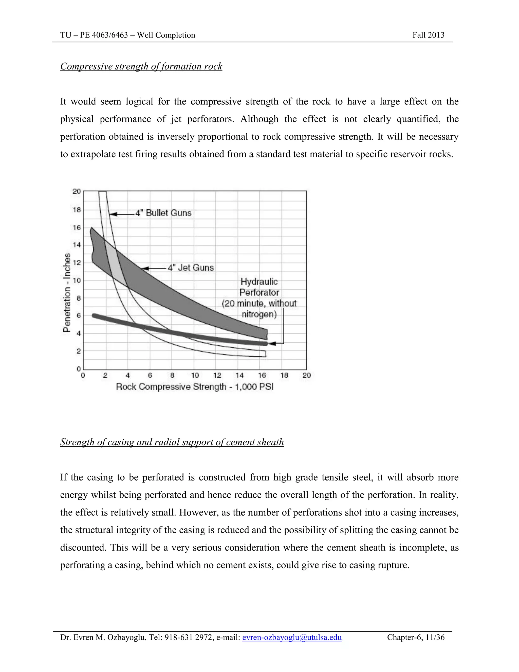 TU – PE 4063/6463 – Well Completion Fall 2013
Dr. Evren M. Ozbayoglu, Tel: 918-631 2972, e-mail: evren-ozbayoglu@utulsa.edu Chapter-6, 11/36
Compressive strength of formation rock
It would seem logical for the compressive strength of the rock to have a large effect on the
physical performance of jet perforators. Although the effect is not clearly quantified, the
perforation obtained is inversely proportional to rock compressive strength. It will be necessary
to extrapolate test firing results obtained from a standard test material to specific reservoir rocks.
Strength of casing and radial support of cement sheath
If the casing to be perforated is constructed from high grade tensile steel, it will absorb more
energy whilst being perforated and hence reduce the overall length of the perforation. In reality,
the effect is relatively small. However, as the number of perforations shot into a casing increases,
the structural integrity of the casing is reduced and the possibility of splitting the casing cannot be
discounted. This will be a very serious consideration where the cement sheath is incomplete, as
perforating a casing, behind which no cement exists, could give rise to casing rupture.
 