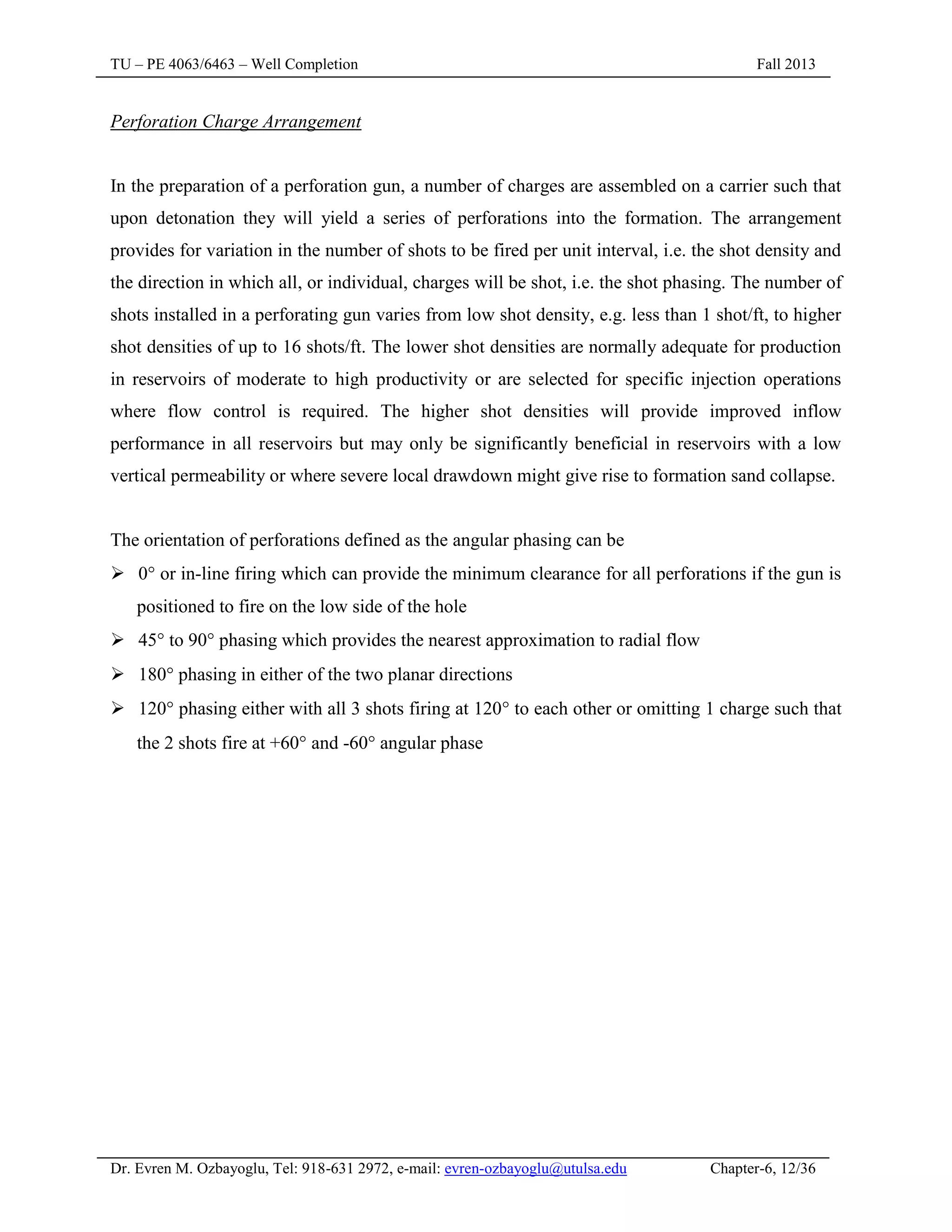 TU – PE 4063/6463 – Well Completion Fall 2013
Dr. Evren M. Ozbayoglu, Tel: 918-631 2972, e-mail: evren-ozbayoglu@utulsa.edu Chapter-6, 12/36
Perforation Charge Arrangement
In the preparation of a perforation gun, a number of charges are assembled on a carrier such that
upon detonation they will yield a series of perforations into the formation. The arrangement
provides for variation in the number of shots to be fired per unit interval, i.e. the shot density and
the direction in which all, or individual, charges will be shot, i.e. the shot phasing. The number of
shots installed in a perforating gun varies from low shot density, e.g. less than 1 shot/ft, to higher
shot densities of up to 16 shots/ft. The lower shot densities are normally adequate for production
in reservoirs of moderate to high productivity or are selected for specific injection operations
where flow control is required. The higher shot densities will provide improved inflow
performance in all reservoirs but may only be significantly beneficial in reservoirs with a low
vertical permeability or where severe local drawdown might give rise to formation sand collapse.
The orientation of perforations defined as the angular phasing can be
 0 or in-line firing which can provide the minimum clearance for all perforations if the gun is
positioned to fire on the low side of the hole
 45 to 90 phasing which provides the nearest approximation to radial flow
 180 phasing in either of the two planar directions
 120 phasing either with all 3 shots firing at 120 to each other or omitting 1 charge such that
the 2 shots fire at +60 and -60 angular phase
 