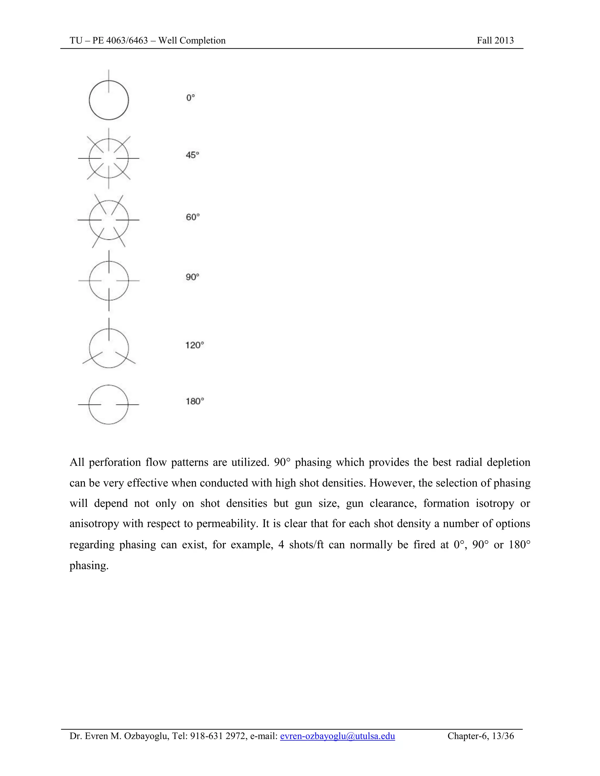 TU – PE 4063/6463 – Well Completion Fall 2013
Dr. Evren M. Ozbayoglu, Tel: 918-631 2972, e-mail: evren-ozbayoglu@utulsa.edu Chapter-6, 13/36
All perforation flow patterns are utilized. 90 phasing which provides the best radial depletion
can be very effective when conducted with high shot densities. However, the selection of phasing
will depend not only on shot densities but gun size, gun clearance, formation isotropy or
anisotropy with respect to permeability. It is clear that for each shot density a number of options
regarding phasing can exist, for example, 4 shots/ft can normally be fired at 0, 90 or 180
phasing.
 
