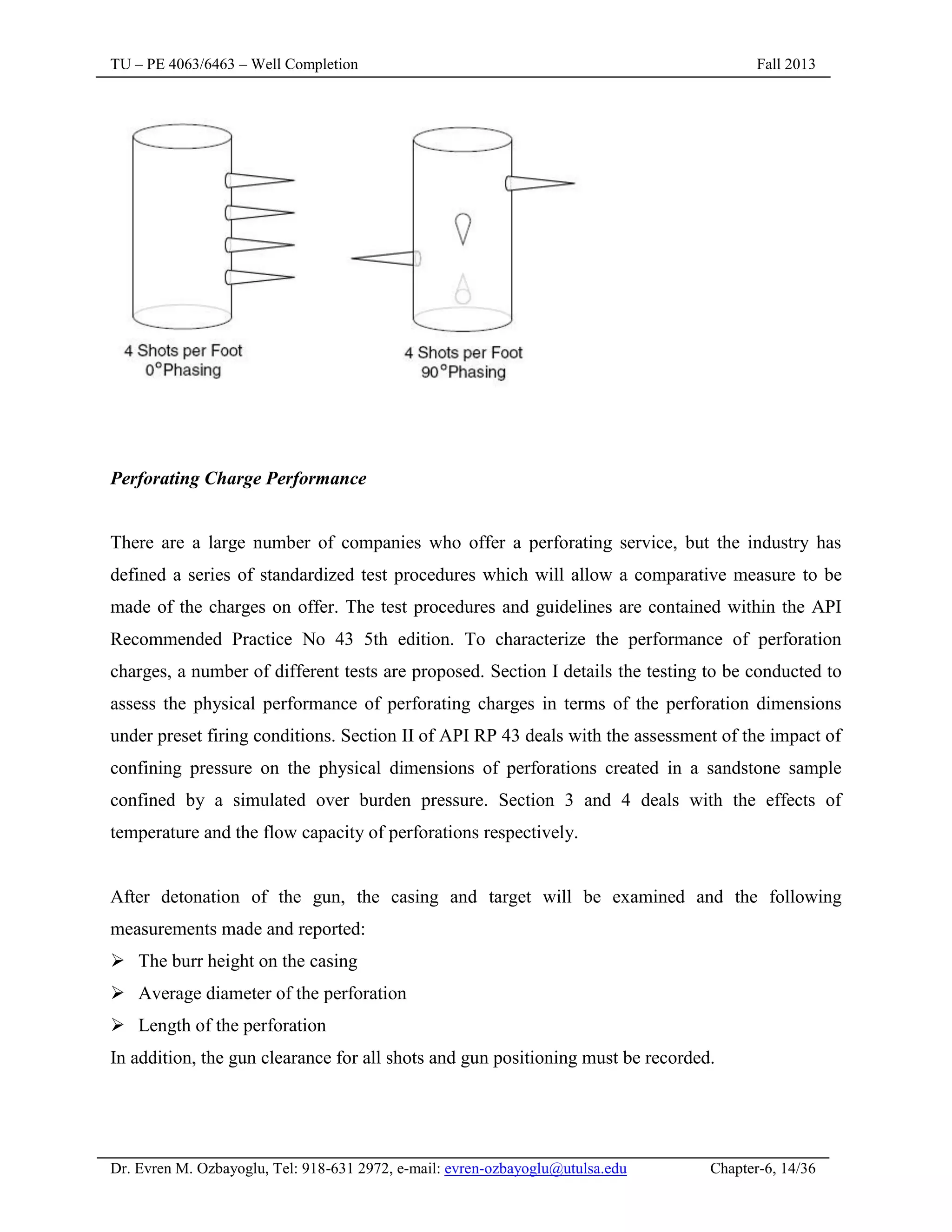 TU – PE 4063/6463 – Well Completion Fall 2013
Dr. Evren M. Ozbayoglu, Tel: 918-631 2972, e-mail: evren-ozbayoglu@utulsa.edu Chapter-6, 14/36
Perforating Charge Performance
There are a large number of companies who offer a perforating service, but the industry has
defined a series of standardized test procedures which will allow a comparative measure to be
made of the charges on offer. The test procedures and guidelines are contained within the API
Recommended Practice No 43 5th edition. To characterize the performance of perforation
charges, a number of different tests are proposed. Section I details the testing to be conducted to
assess the physical performance of perforating charges in terms of the perforation dimensions
under preset firing conditions. Section II of API RP 43 deals with the assessment of the impact of
confining pressure on the physical dimensions of perforations created in a sandstone sample
confined by a simulated over burden pressure. Section 3 and 4 deals with the effects of
temperature and the flow capacity of perforations respectively.
After detonation of the gun, the casing and target will be examined and the following
measurements made and reported:
 The burr height on the casing
 Average diameter of the perforation
 Length of the perforation
In addition, the gun clearance for all shots and gun positioning must be recorded.
 