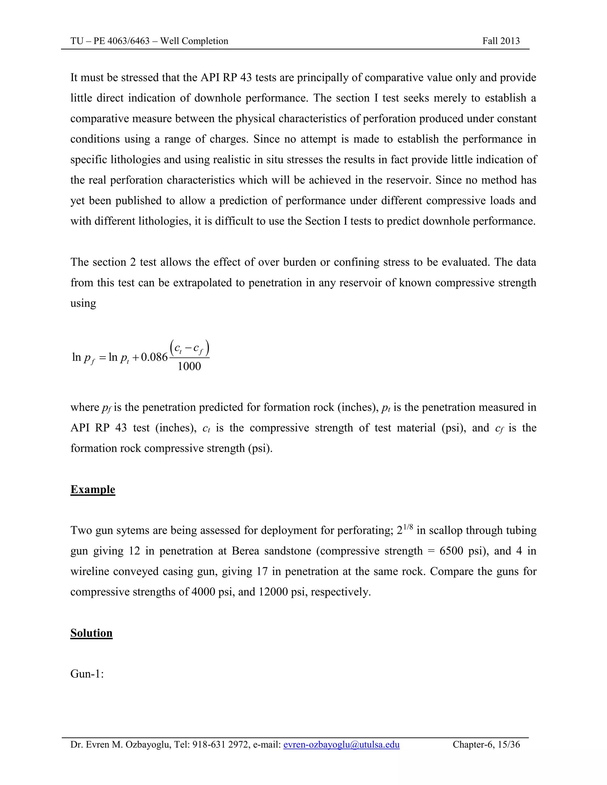 TU – PE 4063/6463 – Well Completion Fall 2013
Dr. Evren M. Ozbayoglu, Tel: 918-631 2972, e-mail: evren-ozbayoglu@utulsa.edu Chapter-6, 15/36
It must be stressed that the API RP 43 tests are principally of comparative value only and provide
little direct indication of downhole performance. The section I test seeks merely to establish a
comparative measure between the physical characteristics of perforation produced under constant
conditions using a range of charges. Since no attempt is made to establish the performance in
specific lithologies and using realistic in situ stresses the results in fact provide little indication of
the real perforation characteristics which will be achieved in the reservoir. Since no method has
yet been published to allow a prediction of performance under different compressive loads and
with different lithologies, it is difficult to use the Section I tests to predict downhole performance.
The section 2 test allows the effect of over burden or confining stress to be evaluated. The data
from this test can be extrapolated to penetration in any reservoir of known compressive strength
using
 
ln ln 0.086
1000
t f
f t
c c
p p

 
where pf is the penetration predicted for formation rock (inches), pt is the penetration measured in
API RP 43 test (inches), ct is the compressive strength of test material (psi), and cf is the
formation rock compressive strength (psi).
Example
Two gun sytems are being assessed for deployment for perforating; 21/8
in scallop through tubing
gun giving 12 in penetration at Berea sandstone (compressive strength = 6500 psi), and 4 in
wireline conveyed casing gun, giving 17 in penetration at the same rock. Compare the guns for
compressive strengths of 4000 psi, and 12000 psi, respectively.
Solution
Gun-1:
 