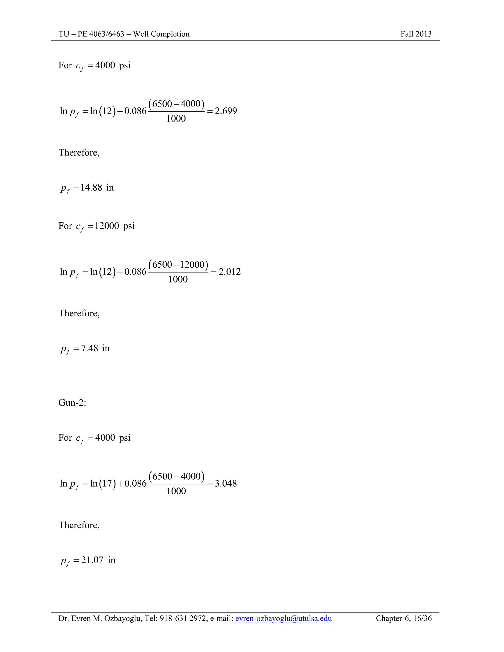 TU – PE 4063/6463 – Well Completion Fall 2013
Dr. Evren M. Ozbayoglu, Tel: 918-631 2972, e-mail: evren-ozbayoglu@utulsa.edu Chapter-6, 16/36
For 4000
f
c  psi
 
 
6500 4000
ln ln 12 0.086 2.699
1000
f
p

  
Therefore,
14.88
f
p  in
For 12000
f
c  psi
 
 
6500 12000
ln ln 12 0.086 2.012
1000
f
p

  
Therefore,
7.48
f
p  in
Gun-2:
For 4000
f
c  psi
 
 
6500 4000
ln ln 17 0.086 3.048
1000
f
p

  
Therefore,
21.07
f
p  in
 